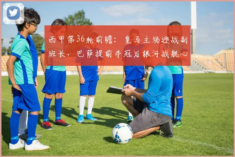 西甲第36轮前瞻:皇马主场迎战副班长,巴萨提前夺冠后银河战舰心态与战术全解析