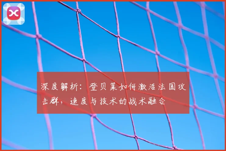 深度解析:登贝莱如何激活法国攻击群,速度与技术的战术融合