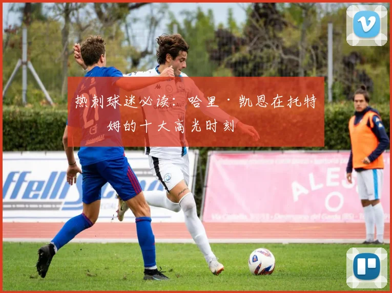 热刺球迷必读:哈里·凯恩在托特纳姆的十大高光时刻