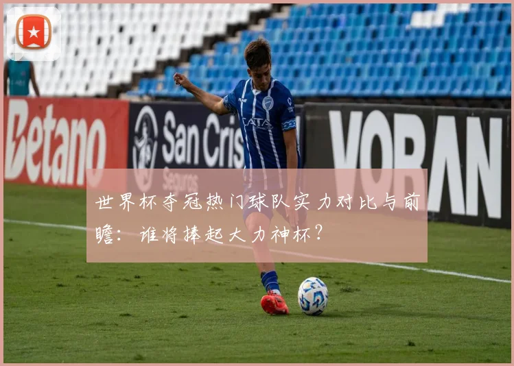 世界杯夺冠热门球队实力对比与前瞻：谁将捧起大力神杯？