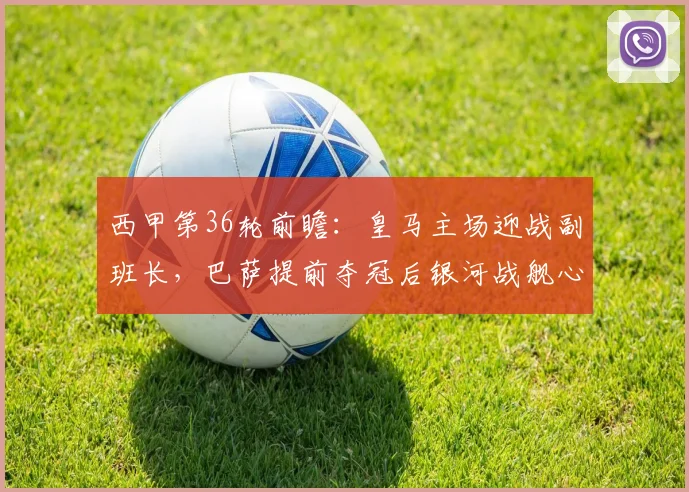 西甲第36轮前瞻:皇马主场迎战副班长,巴萨提前夺冠后银河战舰心态与战术全解析