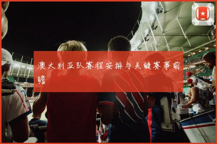 澳大利亚队赛程安排与关键赛事前瞻