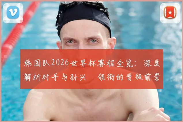韩国队2026世界杯赛程全览:深度解析对手与孙兴慜领衔的晋级前景