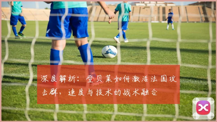 深度解析:登贝莱如何激活法国攻击群,速度与技术的战术融合