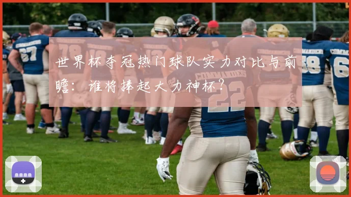 世界杯夺冠热门球队实力对比与前瞻:谁将捧起大力神杯?
