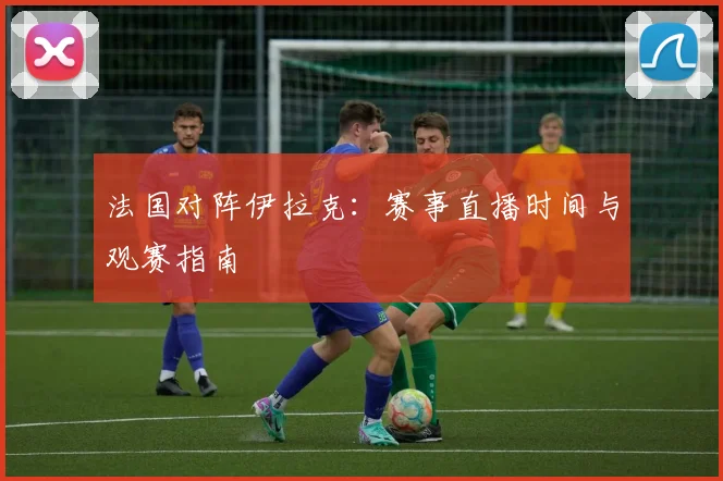 法国对阵伊拉克:赛事直播时间与观赛指南