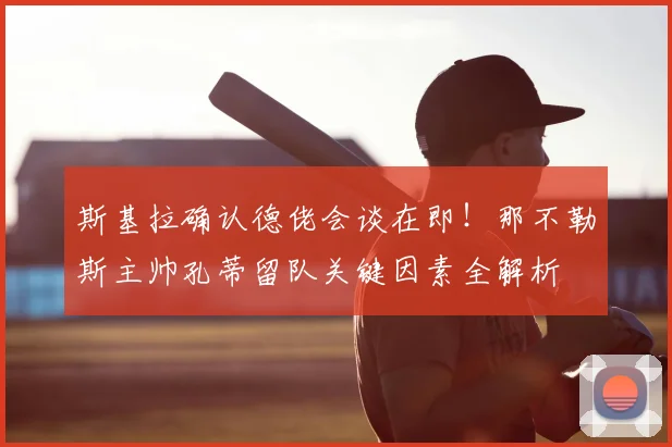 斯基拉确认德佬会谈在即!那不勒斯主帅孔蒂留队关键因素全解析