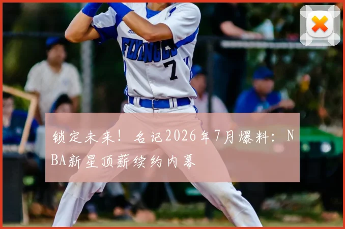 锁定未来!名记2026年7月爆料:NBA新星顶薪续约内幕