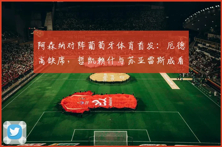 阿森纳对阵葡萄牙体育首发：厄德高缺席，哲凯赖什与苏亚雷斯成看点