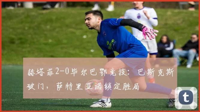 赫塔菲2-0毕尔巴鄂竞技:巴斯克斯破门,萨特里亚诺锁定胜局
