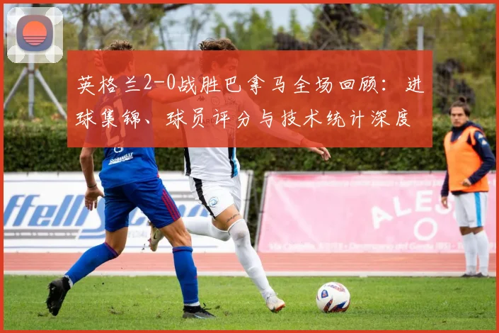 英格兰2-0战胜巴拿马全场回顾：进球集锦、球员评分与技术统计深度解析