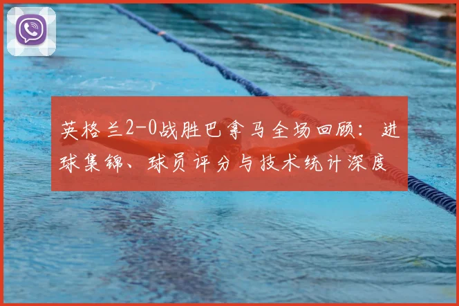 英格兰2-0战胜巴拿马全场回顾：进球集锦、球员评分与技术统计深度解析